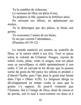95
Tu la combles de richesses;
Le ruisseau de Dieu est plein d’eau;
Tu prépares le blé, quand tu la fertilises ainsi.
En arrosant ses sillons, en aplanissant ses
mottes,
Tu la détrempes par des pluies, tu bénis son
germe.
Tu couronnes l’année de tes biens,
Et tes pas versent l’abondance...
(Psaumes 65:10-12)
Le monde matériel est soumis au contrôle de
Dieu, et la nature obéit à ses lois. Tout se passe
selon la volonté du Créateur. Nuages, rayons de
soleil, rosée, pluie, vents et orages, tout est placé
sous sa surveillance et obéit spontanément à son
ordre. C’est en suivant la loi divine que la pousse
sortie du grain de blé perce les sillons et produit «
d’abord l’herbe, puis l’épi, puis le grain tout formé
dans l’épi » (Marc 4:28). Le Seigneur dirige ce
développement en temps voulu et sans que la
graine s’y oppose. Se peut-il vraiment que
l’homme, fait à l’image de Dieu, doué de raison et
de parole, soit le seul à sous-estimer ses dons et à
 
