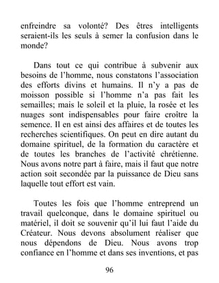 96
enfreindre sa volonté? Des êtres intelligents
seraient-ils les seuls à semer la confusion dans le
monde?
Dans tout ce qui contribue à subvenir aux
besoins de l’homme, nous constatons l’association
des efforts divins et humains. Il n’y a pas de
moisson possible si l’homme n’a pas fait les
semailles; mais le soleil et la pluie, la rosée et les
nuages sont indispensables pour faire croître la
semence. Il en est ainsi des affaires et de toutes les
recherches scientifiques. On peut en dire autant du
domaine spirituel, de la formation du caractère et
de toutes les branches de l’activité chrétienne.
Nous avons notre part à faire, mais il faut que notre
action soit secondée par la puissance de Dieu sans
laquelle tout effort est vain.
Toutes les fois que l’homme entreprend un
travail quelconque, dans le domaine spirituel ou
matériel, il doit se souvenir qu’il lui faut l’aide du
Créateur. Nous devons absolument réaliser que
nous dépendons de Dieu. Nous avons trop
confiance en l’homme et dans ses inventions, et pas
 