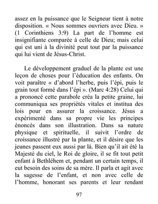 97
assez en la puissance que le Seigneur tient à notre
disposition. « Nous sommes ouvriers avec Dieu. »
(1 Corinthiens 3:9) La part de l’homme est
insignifiante comparée à celle de Dieu; mais celui
qui est uni à la divinité peut tout par la puissance
qui lui vient de Jésus-Christ.
Le développement graduel de la plante est une
leçon de choses pour l’éducation des enfants. On
voit paraître « d’abord l’herbe, puis l’épi, puis le
grain tout formé dans l’épi ». (Marc 4:28) Celui qui
a prononcé cette parabole créa la petite graine, lui
communiqua ses propriétés vitales et institua des
lois pour en assurer la croissance. Jésus a
expérimenté dans sa propre vie les principes
énoncés dans son illustration. Dans sa nature
physique et spirituelle, il suivit l’ordre de
croissance illustré par la plante, et il désire que les
jeunes passent eux aussi par là. Bien qu’il ait été la
Majesté du ciel, le Roi de gloire, il se fit tout petit
enfant à Bethléhem et, pendant un certain temps, il
eut besoin des soins de sa mère. Il parla et agit avec
la sagesse de l’enfant, et non avec celle de
l’homme, honorant ses parents et leur rendant
 