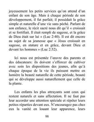98
joyeusement les petits services qu’on attend d’un
enfant de son âge. Mais à chaque période de son
développement, il fut parfait; il possédait la grâce
simple et naturelle d’une vie sans péché. Parlant de
son enfance, le récit sacré nous dit qu’il « croissait
et se fortifiait. Il était rempli de sagesse, et la grâce
de Dieu était sur lui » (Luc 2:40). Il est dit encore
au sujet de sa jeunesse que « Jésus croissait en
sagesse, en stature et en grâce, devant Dieu et
devant les hommes » (Luc 2:52).
Ici nous est présentée l’œuvre des parents et
des éducateurs: ils doivent s’efforcer de cultiver
avec soin les dispositions des jeunes, afin qu’à
chaque époque de la vie ils puissent mettre en
lumière la beauté naturelle de cette période, beauté
qui se développe aussi naturellement que celle de
la plante.
Les enfants les plus attrayants sont ceux qui
restent naturels et sans affectation. Il ne faut pas
leur accorder une attention spéciale et répéter leurs
petites réparties devant eux. N’encouragez pas chez
eux la vanité en louant leur apparence, leurs
 