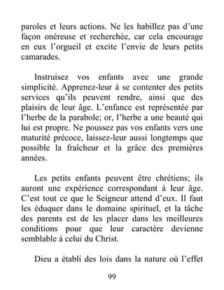 99
paroles et leurs actions. Ne les habillez pas d’une
façon onéreuse et recherchée, car cela encourage
en eux l’orgueil et excite l’envie de leurs petits
camarades.
Instruisez vos enfants avec une grande
simplicité. Apprenez-leur à se contenter des petits
services qu’ils peuvent rendre, ainsi que des
plaisirs de leur âge. L’enfance est représentée par
l’herbe de la parabole; or, l’herbe a une beauté qui
lui est propre. Ne poussez pas vos enfants vers une
maturité précoce, laissez-leur aussi longtemps que
possible la fraîcheur et la grâce des premières
années.
Les petits enfants peuvent être chrétiens; ils
auront une expérience correspondant à leur âge.
C’est tout ce que le Seigneur attend d’eux. Il faut
les éduquer dans le domaine spirituel, et la tâche
des parents est de les placer dans les meilleures
conditions pour que leur caractère devienne
semblable à celui du Christ.
Dieu a établi des lois dans la nature où l’effet
 