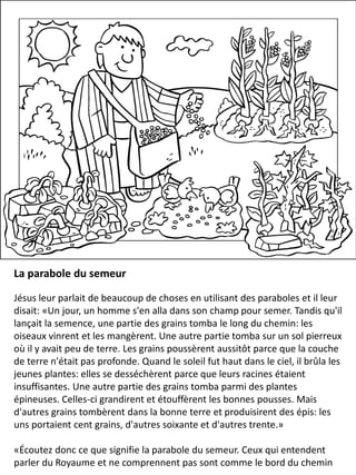 La parabole du semeur
Jésus leur parlait de beaucoup de choses en utilisant des paraboles et il leur
disait: «Un jour, un homme s'en alla dans son champ pour semer. Tandis qu'il
lançait la semence, une partie des grains tomba le long du chemin: les
oiseaux vinrent et les mangèrent. Une autre partie tomba sur un sol pierreux
où il y avait peu de terre. Les grains poussèrent aussitôt parce que la couche
de terre n'était pas profonde. Quand le soleil fut haut dans le ciel, il brûla les
jeunes plantes: elles se desséchèrent parce que leurs racines étaient
insuffisantes. Une autre partie des grains tomba parmi des plantes
épineuses. Celles-ci grandirent et étouffèrent les bonnes pousses. Mais
d'autres grains tombèrent dans la bonne terre et produisirent des épis: les
uns portaient cent grains, d'autres soixante et d'autres trente.»
«Écoutez donc ce que signifie la parabole du semeur. Ceux qui entendent
parler du Royaume et ne comprennent pas sont comme le bord du chemin
 