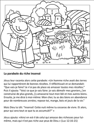 La parabole du riche insensé
Jésus leur raconta alors cette parabole: «Un homme riche avait des terres
qui lui rapportèrent de bonnes récoltes. Il réfléchissait et se demandait:
“Que vais-je faire? Je n'ai pas de place où amasser toutes mes récoltes.”
Puis il ajouta: “Voici ce que je vais faire: je vais démolir mes greniers, j'en
construirai de plus grands, j'y amasserai tout mon blé et mes autres biens.
Ensuite, je me dirai à moi-même: Mon cher, tu as des biens en abondance
pour de nombreuses années; repose-toi, mange, bois et jouis de la vie.”
Mais Dieu lui dit: “Insensé! Cette nuit même tu cesseras de vivre. Et alors,
pour qui sera tout ce que tu as accumulé?” »
Jésus ajouta: «Ainsi en est-il de celui qui amasse des richesses pour lui-
même, mais qui n'est pas riche aux yeux de Dieu.» (Luc 12:16-21)
 