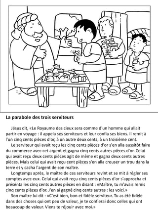 La parabole des trois serviteurs
Jésus dit, «Le Royaume des cieux sera comme d'un homme qui allait
partir en voyage : il appela ses serviteurs et leur confia ses biens. Il remit à
l'un cinq cents pièces d'or, à un autre deux cents, à un troisième cent.
Le serviteur qui avait reçu les cinq cents pièces d'or s'en alla aussitôt faire
du commerce avec cet argent et gagna cinq cents autres pièces d'or. Celui
qui avait reçu deux cents pièces agit de même et gagna deux cents autres
pièces. Mais celui qui avait reçu cent pièces s'en alla creuser un trou dans la
terre et y cacha l'argent de son maître.
Longtemps après, le maître de ces serviteurs revint et se mit à régler ses
comptes avec eux. Celui qui avait reçu cinq cents pièces d'or s'approcha et
présenta les cinq cents autres pièces en disant : «Maître, tu m'avais remis
cinq cents pièces d'or. J'en ai gagné cinq cents autres : les voici.»
Son maître lui dit : «C'est bien, bon et fidèle serviteur. Tu as été fidèle
dans des choses qui ont peu de valeur, je te confierai donc celles qui ont
beaucoup de valeur. Viens te réjouir avec moi.»
 