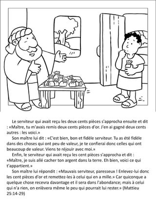 Le serviteur qui avait reçu les deux cents pièces s'approcha ensuite et dit
: «Maître, tu m'avais remis deux cents pièces d'or. J'en ai gagné deux cents
autres : les voici.»
Son maître lui dit : «C'est bien, bon et fidèle serviteur. Tu as été fidèle
dans des choses qui ont peu de valeur, je te confierai donc celles qui ont
beaucoup de valeur. Viens te réjouir avec moi.»
Enfin, le serviteur qui avait reçu les cent pièces s'approcha et dit :
«Maître, je suis allé cacher ton argent dans la terre. Eh bien, voici ce qui
t'appartient.»
Son maître lui répondit : «Mauvais serviteur, paresseux ! Enlevez-lui donc
les cent pièces d'or et remettez-les à celui qui en a mille.» Car quiconque a
quelque chose recevra davantage et il sera dans l'abondance; mais à celui
qui n'a rien, on enlèvera même le peu qui pourrait lui rester.» (Mattieu
25:14-29)
 