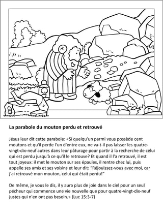 La parabole du mouton perdu et retrouvé
Jésus leur dit cette parabole: «Si quelqu'un parmi vous possède cent
moutons et qu'il perde l'un d'entre eux, ne va-t-il pas laisser les quatre-
vingt-dix-neuf autres dans leur pâturage pour partir à la recherche de celui
qui est perdu jusqu'à ce qu'il le retrouve? Et quand il l'a retrouvé, il est
tout joyeux: il met le mouton sur ses épaules, il rentre chez lui, puis
appelle ses amis et ses voisins et leur dit: “Réjouissez-vous avec moi, car
j'ai retrouvé mon mouton, celui qui était perdu!”
De même, je vous le dis, il y aura plus de joie dans le ciel pour un seul
pécheur qui commence une vie nouvelle que pour quatre-vingt-dix-neuf
justes qui n'en ont pas besoin.» (Luc 15:3-7)
 