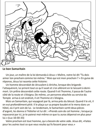 Le bon Samaritain
Un jour, un maître de la loi demanda à Jésus « Maître, notre loi dit "Tu dois
aimer ton prochain comme toi-même." Mais qui est mon prochain ? » En guise de
réponse, Jésus lui raconta cette histoire:
Un homme descendait de Jérusalem à Jéricho, lorsque des brigands
l'attaquèrent, lui prirent tout ce qu'il avait et s'en allèrent en le laissant à demi-
mort. Un prêtre descendait cette route. Quand il vit l'homme, il passa de l'autre
côté de la route et s'éloigna. De même, un personne attachée au service du
Temple arriva à cet endroit, il vit l'homme et s'éloigna.
Mais un Samaritain, qui voyageait par là, arriva près du blessé. Quand il le vit, il
en eut profondément pitié. Il le plaça sur sa propre baudet et le mena dans un
hôtel, où il prit soin de lui. Le lendemain, le Samaritain sortit deux pièces
d'argent, les donna à l'hôtelier et lui dit : «Prends soin de cet homme ; lorsque je
repasserai par ici, je te paierai moi-même ce que tu auras dépensé en plus pour
lui.» (Luc 10:30-33)
Votre prochain est tout homme, qui a besoin de votre aide. Jésus dit, «Faites
pour les autres tout ce que vous voulez qu'ils fassent pour vous.»
 
