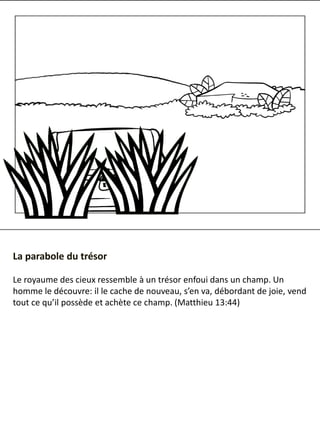 La parabole du trésor
Le royaume des cieux ressemble à un trésor enfoui dans un champ. Un
homme le découvre: il le cache de nouveau, s’en va, débordant de joie, vend
tout ce qu’il possède et achète ce champ. ​(​Matthieu 13:44)
 