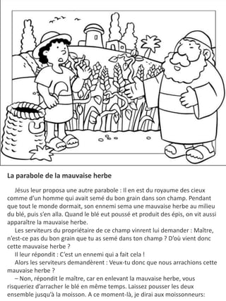 La parabole de la mauvaise herbe
Jésus leur proposa une autre parabole : Il en est du royaume des cieux
comme d’un homme qui avait semé du bon grain dans son champ. Pendant
que tout le monde dormait, son ennemi sema une mauvaise herbe au milieu
du blé, puis s’en alla. Quand le blé eut poussé et produit des épis, on vit aussi
apparaître la mauvaise herbe.
Les serviteurs du propriétaire de ce champ vinrent lui demander : Maître,
n’est-ce pas du bon grain que tu as semé dans ton champ ? D’où vient donc
cette mauvaise herbe ?
Il leur répondit : C’est un ennemi qui a fait cela !
Alors les serviteurs demandèrent : Veux-tu donc que nous arrachions cette
mauvaise herbe ?
– Non, répondit le maître, car en enlevant la mauvaise herbe, vous
risqueriez d’arracher le blé en même temps. Laissez pousser les deux
ensemble jusqu’à la moisson. A ce moment-là, je dirai aux moissonneurs:
 