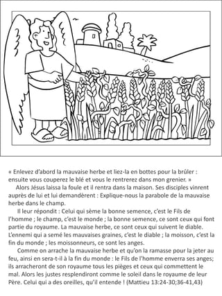 « Enlevez d’abord la mauvaise herbe et liez-la en bottes pour la brûler :
ensuite vous couperez le blé et vous le rentrerez dans mon grenier. »
Alors Jésus laissa la foule et il rentra dans la maison. Ses disciples vinrent
auprès de lui et lui demandèrent : Explique-nous la parabole de la mauvaise
herbe dans le champ.
Il leur répondit : Celui qui sème la bonne semence, c’est le Fils de
l’homme ; le champ, c’est le monde ; la bonne semence, ce sont ceux qui font
partie du royaume. La mauvaise herbe, ce sont ceux qui suivent le diable.
L’ennemi qui a semé les mauvaises graines, c’est le diable ; la moisson, c’est la
fin du monde ; les moissonneurs, ce sont les anges.
​ Comme on arrache la mauvaise herbe et qu’on la ramasse pour la jeter au
feu, ainsi en sera-t-il à la fin du monde : le Fils de l'homme enverra ses anges;
ils arracheront de son royaume tous les pièges et ceux qui commettent le
mal. Alors les justes resplendiront comme le soleil dans le royaume de leur
Père. Celui qui a des oreilles, qu’il entende ! (Mattieu 13:24-30;36-41,43)
 