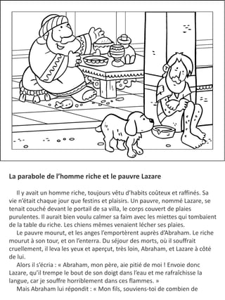 La parabole de l’homme riche et le pauvre Lazare
​ Il y avait un homme riche, toujours vêtu d’habits coûteux et raffinés. Sa
vie n’était chaque jour que festins et plaisirs. Un pauvre, nommé Lazare, se
tenait couché devant le portail de sa villa, le corps couvert de plaies
purulentes. Il aurait bien voulu calmer sa faim avec les miettes qui tombaient
de la table du riche. Les chiens mêmes venaient lécher ses plaies.
Le pauvre mourut, et les anges l’emportèrent auprès d’Abraham. Le riche
mourut à son tour, et on l’enterra. Du séjour des morts, où il souffrait
cruellement, il leva les yeux et aperçut, très loin, Abraham, et Lazare à côté
de lui.
Alors il s’écria : « Abraham, mon père, aie pitié de moi ! Envoie donc
Lazare, qu’il trempe le bout de son doigt dans l’eau et me rafraîchisse la
langue, car je souffre horriblement dans ces flammes. »
Mais Abraham lui répondit : « Mon fils, souviens-toi de combien de
 