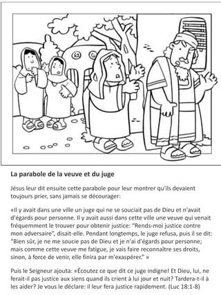 La parabole de la veuve et du juge
Jésus leur dit ensuite cette parabole pour leur montrer qu'ils devaient
toujours prier, sans jamais se décourager:
​«Il y avait dans une ville un juge qui ne se souciait pas de Dieu et n'avait
d'égards pour personne. Il y avait aussi dans cette ville une veuve qui venait
fréquemment le trouver pour obtenir justice: “Rends-moi justice contre
mon adversaire”, disait-elle. Pendant longtemps, le juge refusa, puis il se dit:
“Bien sûr, je ne me soucie pas de Dieu et je n'ai d'égards pour personne;
mais comme cette veuve me fatigue, je vais faire reconnaître ses droits,
sinon, à force de venir, elle finira par m'exaspérer.” »
Puis le Seigneur ajouta: «Écoutez ce que dit ce juge indigne! Et Dieu, lui, ne
ferait-il pas justice aux siens quand ils crient à lui jour et nuit? Tardera-t-il à
les aider? Je vous le déclare: il leur fera justice rapidement. (Luc 18:1-8)
 