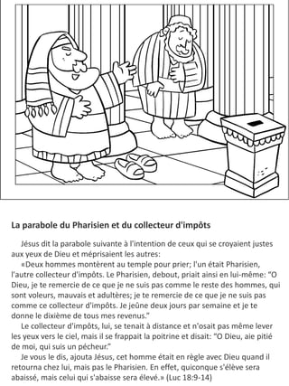 La parabole du Pharisien et du collecteur d'impôts
​ Jésus dit la parabole suivante à l'intention de ceux qui se croyaient justes
aux yeux de Dieu et méprisaient les autres:
«Deux hommes montèrent au temple pour prier; l'un était Pharisien,
l'autre collecteur d'impôts. Le Pharisien, debout, priait ainsi en lui-même: “O
Dieu, je te remercie de ce que je ne suis pas comme le reste des hommes, qui
sont voleurs, mauvais et adultères; je te remercie de ce que je ne suis pas
comme ce collecteur d'impôts. Je jeûne deux jours par semaine et je te
donne le dixième de tous mes revenus.”
​Le collecteur d'impôts, lui, se tenait à distance et n'osait pas même lever
les yeux vers le ciel, mais il se frappait la poitrine et disait: “O Dieu, aie pitié
de moi, qui suis un pécheur.”
Je vous le dis, ajouta Jésus, cet homme était en règle avec Dieu quand il
retourna chez lui, mais pas le Pharisien. En effet, quiconque s'élève sera
abaissé, mais celui qui s'abaisse sera élevé.» (Luc 18:9-14)
 