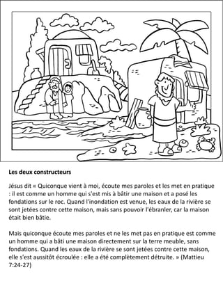 Les deux constructeurs
Jésus dit « Quiconque vient à moi, écoute mes paroles et les met en pratique
: il est comme un homme qui s'est mis à bâtir une maison et a posé les
fondations sur le roc. Quand l'inondation est venue, les eaux de la rivière se
sont jetées contre cette maison, mais sans pouvoir l'ébranler, car la maison
était bien bâtie.
Mais quiconque écoute mes paroles et ne les met pas en pratique est comme
un homme qui a bâti une maison directement sur la terre meuble, sans
fondations. Quand les eaux de la rivière se sont jetées contre cette maison,
elle s'est aussitôt écroulée : elle a été complètement détruite. » (Mattieu
7:24-27)
 