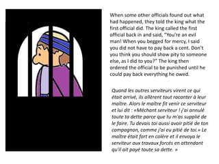 When some other officials found out what
had happened, they told the king what the
first official did. The king called the first
official back in and said, “You’re an evil
man! When you begged for mercy, I said
you did not have to pay back a cent. Don’t
you think you should show pity to someone
else, as I did to you?” The king then
ordered the official to be punished until he
could pay back everything he owed.

Quand les autres serviteurs virent ce qui
était arrivé, ils allèrent tout raconter à leur
maître. Alors le maître fit venir ce serviteur
et lui dit : «Méchant serviteur ! j'ai annulé
toute ta dette parce que tu m'as supplié de
le faire. Tu devais toi aussi avoir pitié de ton
compagnon, comme j'ai eu pitié de toi.» Le
maître était fort en colère et il envoya le
serviteur aux travaux forcés en attendant
qu'il ait payé toute sa dette. »
 