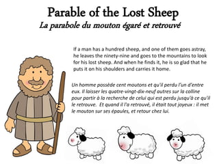 Parable of the Lost Sheep
La parabole du mouton égaré et retrouvé
         If a man has a hundred sheep, and one of them goes astray,
         he leaves the ninety-nine and goes to the mountains to look
         for his lost sheep. And when he finds it, he is so glad that he
         puts it on his shoulders and carries it home.

         Un homme possède cent moutons et qu'il perdu l'un d'entre
         eux. Il laisser les quatre-vingt-dix-neuf autres sur la colline
         pour partir à la recherche de celui qui est perdu jusqu'à ce qu'il
         le retrouve. Et quand il l'a retrouvé, il était tout joyeux : il met
         le mouton sur ses épaules, et retour chez lui.
 