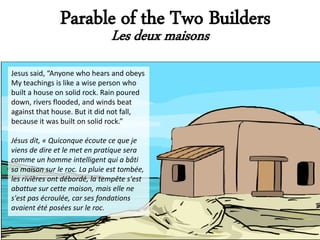 Parable of the Two Builders
                               Les deux maisons
Jesus said, “Anyone who hears and obeys
My teachings is like a wise person who
built a house on solid rock. Rain poured
down, rivers flooded, and winds beat
against that house. But it did not fall,
because it was built on solid rock.”

Jésus dit, « Quiconque écoute ce que je
viens de dire et le met en pratique sera
comme un homme intelligent qui a bâti
sa maison sur le roc. La pluie est tombée,
les rivières ont débordé, la tempête s'est
abattue sur cette maison, mais elle ne
s'est pas écroulée, car ses fondations
avaient été posées sur le roc.
 