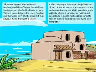 “However, anyone who hears My               « Mais quiconque écoute ce que je viens de
teachings and doesn’t obey them is like a   dire et ne le met pas en pratique sera comme
foolish person who built a house on sand.   un homme insensé qui a bâti sa maison sur le
The rain poured down, the rivers flooded,   sable. La pluie est tombée, les rivières ont
and the winds blew and beat against that    débordé, la tempête s'est abattue sur cette
house. Finally, it fell with a crash.”      maison et elle s'est écroulée : sa ruine a été
                                            complète. »
 