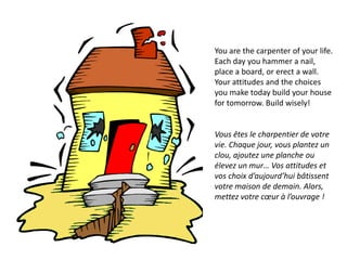 You are the carpenter of your life.
Each day you hammer a nail,
place a board, or erect a wall.
Your attitudes and the choices
you make today build your house
for tomorrow. Build wisely!


Vous êtes le charpentier de votre
vie. Chaque jour, vous plantez un
clou, ajoutez une planche ou
élevez un mur… Vos attitudes et
vos choix d’aujourd’hui bâtissent
votre maison de demain. Alors,
mettez votre cœur à l’ouvrage !
 