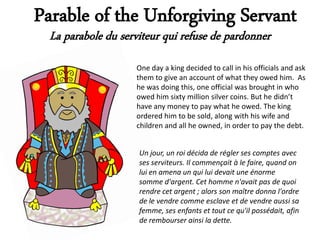 Parable of the Unforgiving Servant
  La parabole du serviteur qui refuse de pardonner
                    One day a king decided to call in his officials and ask
                    them to give an account of what they owed him. As
                    he was doing this, one official was brought in who
                    owed him sixty million silver coins. But he didn’t
                    have any money to pay what he owed. The king
                    ordered him to be sold, along with his wife and
                    children and all he owned, in order to pay the debt.


                     Un jour, un roi décida de régler ses comptes avec
                     ses serviteurs. Il commençait à le faire, quand on
                     lui en amena un qui lui devait une énorme
                     somme d'argent. Cet homme n'avait pas de quoi
                     rendre cet argent ; alors son maître donna l'ordre
                     de le vendre comme esclave et de vendre aussi sa
                     femme, ses enfants et tout ce qu'il possédait, afin
                     de rembourser ainsi la dette.
 