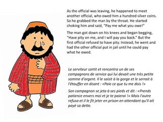 As the official was leaving, he happened to meet
another official, who owed him a hundred silver coins.
So he grabbed the man by the throat. He started
choking him and said, “Pay me what you owe!”
The man got down on his knees and began begging,
“Have pity on me, and I will pay you back.” But the
first official refused to have pity. Instead, he went and
had the other official put in jail until he could pay
what he owed.



Le serviteur sortit et rencontra un de ses
compagnons de service qui lui devait une très petite
somme d'argent. Il le saisit à la gorge et le serrait à
l'étouffer en disant : «Paie ce que tu me dois !»
Son compagnon se jeta à ses pieds et dit : «Prends
patience envers moi et je te paierai !» Mais l'autre
refusa et il le fit jeter en prison en attendant qu'il ait
payé sa dette.
 