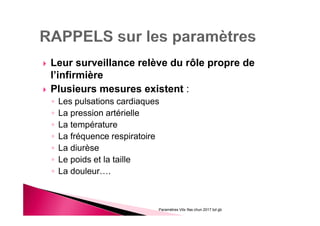 Leur surveillance relève du rôle propre de
l’infirmière
Plusieurs mesures existent :
◦ Les pulsations cardiaques
◦ La pression artérielle
◦ La température
◦ La fréquence respiratoire
◦ La diurèse
◦ Le poids et la taille
◦ La douleur….
Paramètres Vitx Ifas chun 2017 bd gb
 
