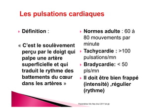 Définition :
« C’est le soulèvement
perçu par le doigt qui
palpe une artère
superficielle et qui
traduit le rythme des
battements du cœur
dans les artères »
Normes adulte : 60 à
80 mouvements par
minute
Tachycardie : >100
pulsations/mn
Bradycardie: < 50
pls/mn
Il doit être bien frappé
(intensité) ,régulier
(rythme)
Paramètres Vitx Ifas chun 2017 bd gb
 