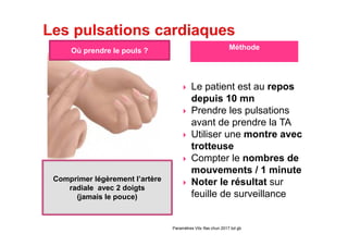 Paramètres Vitx Ifas chun 2017 bd gb
Comprimer légèrement l’artère
radiale avec 2 doigts
(jamais le pouce)
Le patient est au repos
depuis 10 mn
Prendre les pulsations
avant de prendre la TA
Utiliser une montre avec
trotteuse
Compter le nombres de
mouvements / 1 minute
Noter le résultat sur
feuille de surveillance
Où prendre le pouls ? Méthode
 