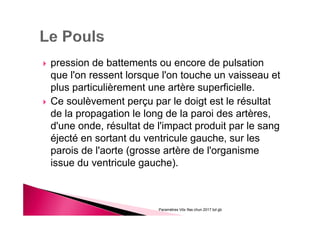 pression de battements ou encore de pulsation
que l'on ressent lorsque l'on touche un vaisseau et
plus particulièrement une artère superficielle.
Ce soulèvement perçu par le doigt est le résultat
de la propagation le long de la paroi des artères,
d'une onde, résultat de l'impact produit par le sang
éjecté en sortant du ventricule gauche, sur les
parois de l'aorte (grosse artère de l'organisme
issue du ventricule gauche).
Paramètres Vitx Ifas chun 2017 bd gb
 