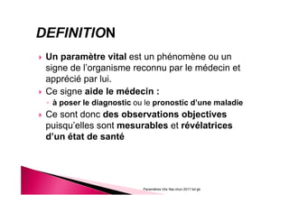 Un paramètre vital est un phénomène ou un
signe de l’organisme reconnu par le médecin et
apprécié par lui.
Ce signe aide le médecin :
◦ à poser le diagnostic ou le pronostic d’une maladie
Ce sont donc des observations objectives
puisqu’elles sont mesurables et révélatrices
d’un état de santé
Paramètres Vitx Ifas chun 2017 bd gb
 
