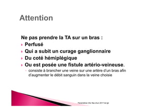 Ne pas prendre la TA sur un bras :
Perfusé
Qui a subit un curage ganglionnaire
Du coté hémiplégique
Ou est posée une fistule artério-veineuse.
◦ consiste à brancher une veine sur une artère d’un bras afin
d’augmenter le débit sanguin dans la veine choisie
Paramètres Vitx Ifas chun 2017 bd gb
 