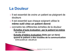Il est essentiel de croire un patient se plaignant de
douleurs
Il est essentiel que chaque soignant utilise le
même outil chez un patient donné
connaitre les différentes échelles de la douleur
◦ Échelles d’auto évaluation par le patient lui-même
EN –EVA- EVS
◦ Echelle d’hétéro évaluation (faite par un tiers)
quand le patient a des troubles de la communication
ECPA ALGOPLUS --DOLOPLUS
Paramètres Vitx Ifas chun 2017 bd gb
 
