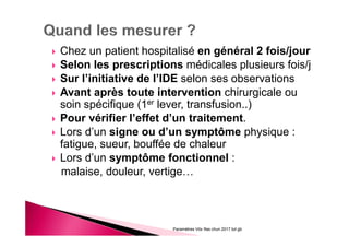 Chez un patient hospitalisé en général 2 fois/jour
Selon les prescriptions médicales plusieurs fois/j
Sur l’initiative de l’IDE selon ses observations
Avant après toute intervention chirurgicale ou
soin spécifique (1er lever, transfusion..)
Pour vérifier l’effet d’un traitement.
Lors d’un signe ou d’un symptôme physique :
fatigue, sueur, bouffée de chaleur
Lors d’un symptôme fonctionnel :
malaise, douleur, vertige…
Paramètres Vitx Ifas chun 2017 bd gb
 