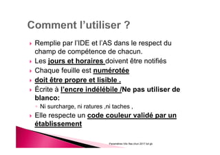 Remplie par l’IDE et l’AS dans le respect du
champ de compétence de chacun.
Les jours et horaires doivent être notifiés
Chaque feuille est numérotée
doit être propre et lisible .
Écrite à l’encre indélébile /Ne pas utiliser de
blanco:
◦ Ni surcharge, ni ratures ,ni taches ,
Elle respecte un code couleur validé par un
établissement
Paramètres Vitx Ifas chun 2017 bd gb
 