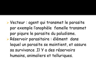  Vecteur : agent qui transmet le parasite
par exemple l’anophèle femelle transmet
par piqure le parasite du paludisme.
 Réservoir parasitaire : élément dans
lequel un parasite se maintient, et assure
sa survivance .Il Y a des réservoirs
humains, animaliers et telluriques.
 