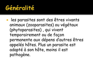  les parasites sont des êtres vivants
animaux (zooparasites) ou végétaux
(phytoparasites) , qui vivent
temporairement ou de façon
permanente aux dépens d’autres êtres
appelés hôtes. Plus un parasite est
adapté à son hôte, moins il est
pathogène.
 