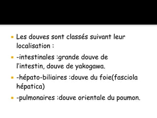  Les douves sont classés suivant leur
localisation :
 -intestinales :grande douve de
l’intestin, douve de yakogawa.
 -hépato-biliaires :douve du foie(fasciola
hépatica)
 -pulmonaires :douve orientale du poumon.
 