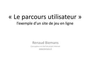 « Le parcours utilisateur » l’exemple d’un site de jeu en ligne Renaud Biemans Concepteur et chef de projet Internet www.biemans.fr 