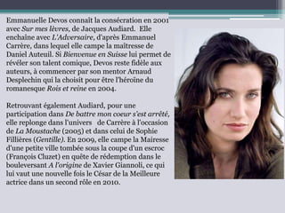 Emmanuelle Devos connaît la consécration en 2001
avec Sur mes lèvres, de Jacques Audiard. Elle
enchaîne avec L'Adversaire, d'après Emmanuel
Carrère, dans lequel elle campe la maîtresse de
Daniel Auteuil. Si Bienvenue en Suisse lui permet de
révéler son talent comique, Devos reste fidèle aux
auteurs, à commencer par son mentor Arnaud
Desplechin qui la choisit pour être l'héroïne du
romanesque Rois et reine en 2004.
Retrouvant également Audiard, pour une
participation dans De battre mon coeur s'est arrêté,
elle replonge dans l'univers de Carrère à l'occasion
de La Moustache (2005) et dans celui de Sophie
Fillières (Gentille). En 2009, elle campe la Mairesse
d'une petite ville tombée sous la coupe d'un escroc
(François Cluzet) en quête de rédemption dans le
bouleversant A l'origine de Xavier Giannoli, ce qui
lui vaut une nouvelle fois le César de la Meilleure
actrice dans un second rôle en 2010.
 