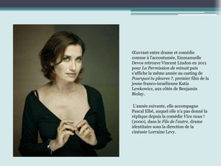 Œuvrant entre drame et comédie
comme à l'accoutumée, Emmanuelle
Devos retrouve Vincent Lindon en 2011
pour La Permission de minuit puis
s'affiche la même année au casting de
Pourquoi tu pleures ?, premier film de la
jeune franco-israélienne Katia
Lewkowicz, aux côtés de Benjamin
Biolay.
L'année suivante, elle accompagne
Pascal Elbé, auquel elle n'a pas donné la
réplique depuis la comédie Vive nous !
(2000), dans le Fils de l'autre, drame
identitaire sous la direction de la
cinéaste Lorraine Levy.
 