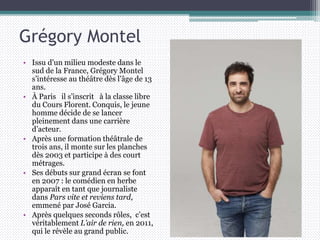 Grégory Montel
• Issu d’un milieu modeste dans le
sud de la France, Grégory Montel
s’intéresse au théâtre dès l’âge de 13
ans.
• À Paris il s’inscrit à la classe libre
du Cours Florent. Conquis, le jeune
homme décide de se lancer
pleinement dans une carrière
d’acteur.
• Après une formation théâtrale de
trois ans, il monte sur les planches
dès 2003 et participe à des court
métrages.
• Ses débuts sur grand écran se font
en 2007 : le comédien en herbe
apparaît en tant que journaliste
dans Pars vite et reviens tard,
emmené par José Garcia.
• Après quelques seconds rôles, c’est
véritablement L’air de rien, en 2011,
qui le révèle au grand public.
 
