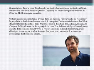 • Sa prestation, dans la peau d’un huissier de justice humaniste, se mettant en tête de
rembourser son idole endettée (Michel Delpech), lui vaut d’être pré-sélectionné au
César du Meilleur espoir masculin.
• Ce film marque une constance à venir dans les choix de l’acteur : celle de réconcilier
le populaire et le cinéma d’auteur. Ainsi, il interprète l’assistant réalisateur de Cédric
Rovère (Michael Lonsdale) dans Maestro. Sous la direction de Léa Fazer, le scénario
s’inspire de l’expérience de Jocelyn Quivrin chez Eric Rohmer. Grégory Montel passe
ensuite de la comédie Les 3 frères, le retour, au drame familial Boomerang, avant
d’intégrer le casting de la série à succès Dix pour cent, incarnant à nouveau un
personnage dont il se sent proche.
 