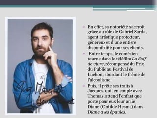 • En effet, sa notoriété s’accroît
grâce au rôle de Gabriel Sarda,
agent artistique protecteur,
généreux et d’une entière
disponibilité pour ses clients.
• Entre temps, le comédien
tourne dans le téléfilm La Soif
de vivre, récompensé du Prix
du Public au Festival de
Luchon, abordant le thème de
l’alcoolisme.
• Puis, il prête ses traits à
Jacques, qui, en couple avec
Thomas, attend l’enfant que
porte pour eux leur amie
Diane (Clotilde Hesme) dans
Diane a les épaules.
 