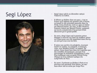 Segi López • Sergi López naît le 22 décembre 19651à
Vilanova i la Geltrú.
• Il débute au théâtre dans son pays ; c'est en
France qu'il obtient son premier rôle à l'écran,
en tenant le rôle principal masculin dans La
Petite Amie d'Antonio, sorti en 1992 et réalisé
par Manuel Poirier. En 1997, le film Western,
toujours réalisé par Manuel Poirier, remporte
un succès commercial et lui permet d'être
découvert par le grand public.
• En 2001, Sergi López est le premier acteur
étranger à recevoir un César du meilleur acteur
en France pour son rôle inquiétant dans Harry,
un ami qui vous veut du bien.
• Il mène une carrière de polyglotte, tournant
tantôt en catalan, en espagnol, en français,
voire, avec Stephen Frears, en anglais. De
même, il joue aussi bien dans des comédies que
des comédies dramatiques, passant d'un
personnage de maladroit sympathique à celui
d'un trafiquant sans scrupule (Dirty Pretty
Things) ou d'un militaire sadique (Le
Labyrinthe de Pan).
• En 2007, il présente au théâtre à Paris et en
province son spectacle Non Solum, un one-
man-show mis en scène par Jorge Pico.
 