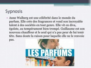 Sypnosis
• Anne Walberg est une célébrité dans le monde du
parfum. Elle crée des fragrances et vend son incroyable
talent à des sociétés en tout genre. Elle vit en diva,
égoïste, au tempérament bien trempé. Guillaume est son
nouveau chauffeur et le seul qui n’a pas peur de lui tenir
tête. Sans doute la raison pour laquelle elle ne le renvoie
pas.
 