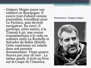 Réalisateur: Grégory Magne
• Grégory Magne passe son
enfance en Bourgogne. Il
exerce tout d'abord comme
journaliste, travaillant pour
Le Parisien, puis devient
navigateur. En 2007, il
participe, entre autres, à la
Transat 6,50, une course
transatlantique à la voile en
solitaire entre La Rochelle et
Salvador de Bahia (Brésil).
Cette expérience est relatée
dans son premier
documentaire Vingt-quatre
heures par jour de mer . La
même année, il écrit un livre
sur la Coupe de l'America.
 