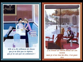 Elle m’a dit tellement de choses que je ne dois pas te répéter,  que je ne sais par où commencer ! J’ai trouvé un cheveu blond sur son veston mais je n’ose rien lui dire, c’est peut-être celui d’un copain… 