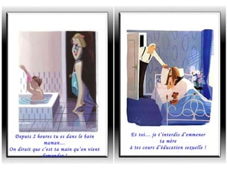 Depuis 2 heures tu es dans le bain maman… On dirait que c’est ta main qu’on vient demander ! Et toi… je t’interdis d’emmener ta mère à tes cours d’éducation sexuelle ! 