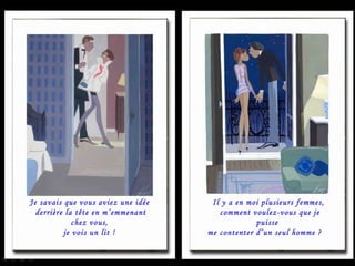 Je savais que vous aviez une idée derrière la tête en m’emmenant chez vous, je vois un lit !  Il y a en moi plusieurs femmes, comment voulez-vous que je puisse  me contenter d’un seul homme ?  