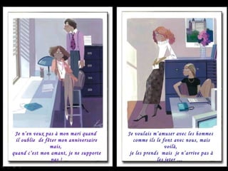 Je n’en veux pas à mon mari quand  il oublie  de fêter mon anniversaire mais,  quand c’est mon amant, je ne supporte pas ! Je voulais m’amuser avec les hommes  comme ils le font avec nous, mais voilà,  je les prends  mais  je n’arrive pas à les jeter …  